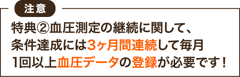 注意：特典➁血圧測定の継続に関して、条件達成には3ヶ月間連続して毎月1回以上血圧データの登録が必要です！