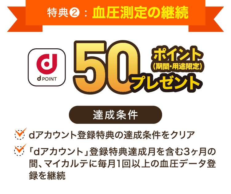 特典２:血圧測定の継続：dPOINT 50ポイントプレゼント（期間・用途限定）「達成条件」・dアカウント登録特典の達成条件をクリア・「dアカウント」登録特典達成月を含む3ヶ月の間、マイカルテに毎月1回以上の血圧データ登録を継続